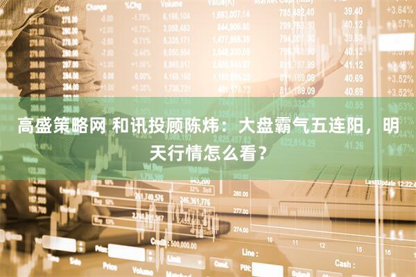 高盛策略网 和讯投顾陈炜：大盘霸气五连阳，明天行情怎么看？