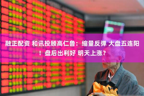 融正配资 和讯投顾高仁鲁：缩量反弹 大盘五连阳！盘后出利好 明天上涨？