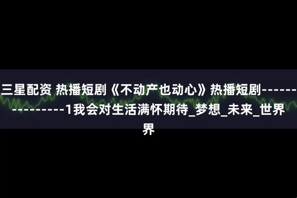 三星配资 热播短剧《不动产也动心》热播短剧---------------1我会对生活满怀期待_梦想_未来_世界