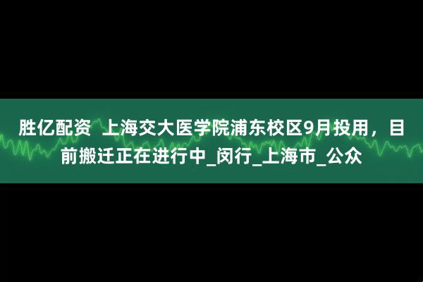 胜亿配资  上海交大医学院浦东校区9月投用，目前搬迁正在进行中_闵行_上海市_公众