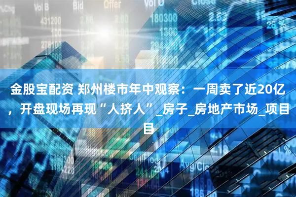 金股宝配资 郑州楼市年中观察：一周卖了近20亿，开盘现场再现“人挤人”_房子_房地产市场_项目