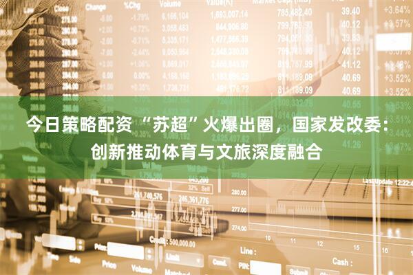 今日策略配资 “苏超”火爆出圈，国家发改委：创新推动体育与文旅深度融合