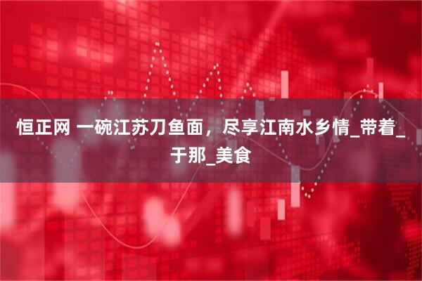 恒正网 一碗江苏刀鱼面，尽享江南水乡情_带着_于那_美食