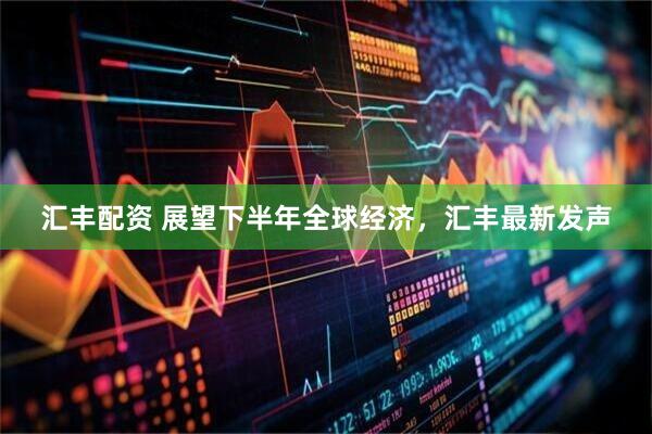 汇丰配资 展望下半年全球经济，汇丰最新发声
