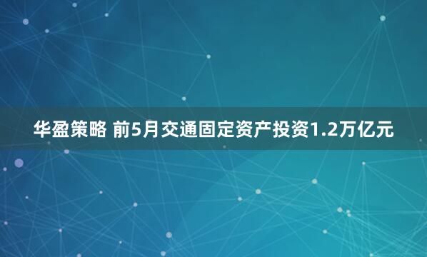 华盈策略 前5月交通固定资产投资1.2万亿元