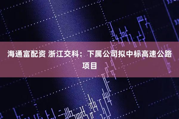 海通富配资 浙江交科：下属公司拟中标高速公路项目