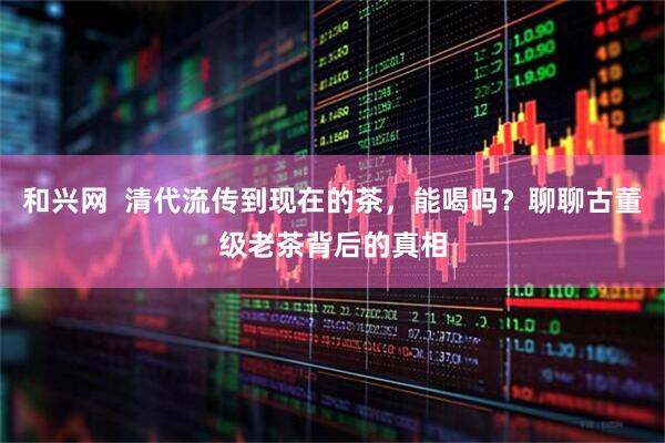 和兴网  清代流传到现在的茶，能喝吗？聊聊古董级老茶背后的真相