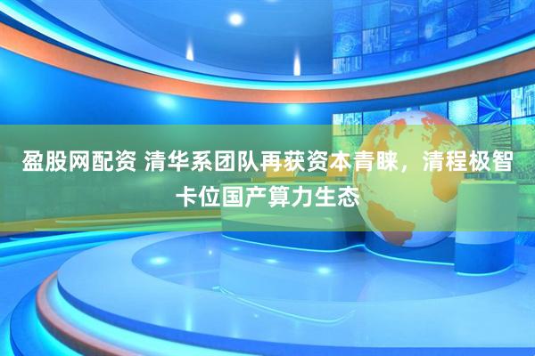 盈股网配资 清华系团队再获资本青睐，清程极智卡位国产算力生态