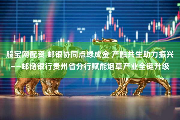 股宝网配资 邮银协同点绿成金 产融共生助力振兴——邮储银行贵州省分行赋能烟草产业全链升级