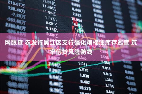 网眼查 农发行吴江区支行强化粮棉油库存巡查 筑牢信贷风险防线