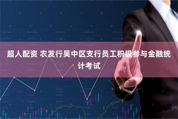 超人配资 农发行吴中区支行员工积极参与金融统计考试