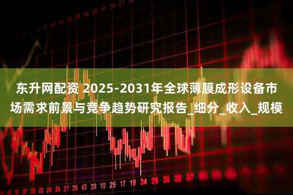 东升网配资 2025-2031年全球薄膜成形设备市场需求前景与竞争趋势研究报告_细分_收入_规模