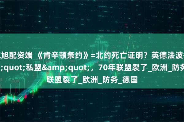 纯旭配资端 《肯辛顿条约》=北约死亡证明？英德法波签&quot;私盟&quot;，70年联盟裂了_欧洲_防务_德国