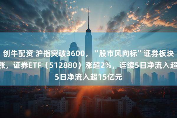 创牛配资 沪指突破3600，“股市风向标”证券板块午后上涨，证券ETF（512880）涨超2%，连续5日净流入超15亿元