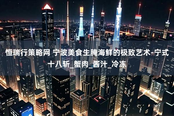 恒瑞行策略网 宁波美食生腌海鲜的极致艺术-宁式十八斩_蟹肉_酱汁_冷冻