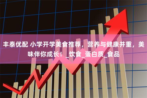 丰泰优配 小学开学美食推荐，营养与健康并重，美味伴你成长！_饮食_蛋白质_食品