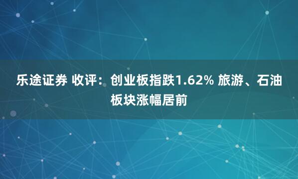 乐途证券 收评：创业板指跌1.62% 旅游、石油板块涨幅居前