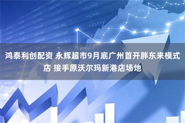 鸿泰利创配资 永辉超市9月底广州首开胖东来模式店 接手原沃尔玛新港店场地