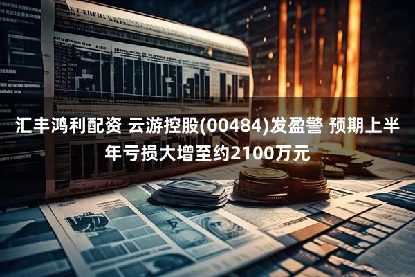 汇丰鸿利配资 云游控股(00484)发盈警 预期上半年亏损大增至约2100万元