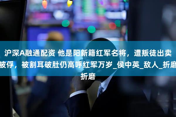 沪深A融通配资 他是阳新籍红军名将，遭叛徒出卖被俘，被割耳破肚仍高呼红军万岁_侯中英_敌人_折磨