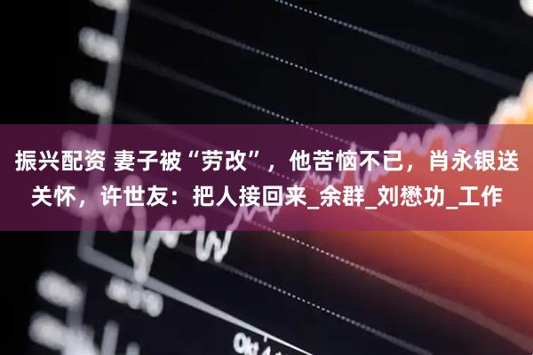 振兴配资 妻子被“劳改”，他苦恼不已，肖永银送关怀，许世友：把人接回来_余群_刘懋功_工作