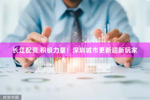 长江配资 积极力量！深圳城市更新迎新玩家