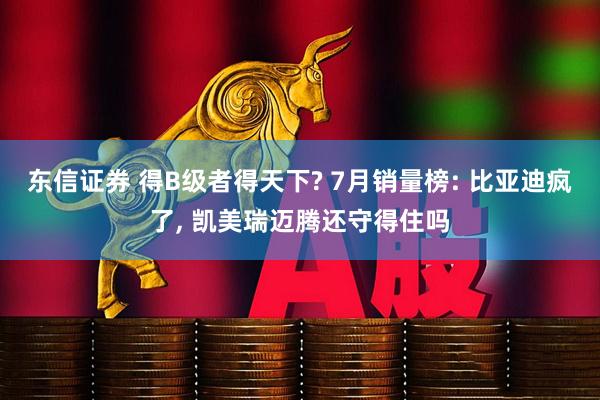 东信证券 得B级者得天下? 7月销量榜: 比亚迪疯了, 凯美瑞迈腾还守得住吗